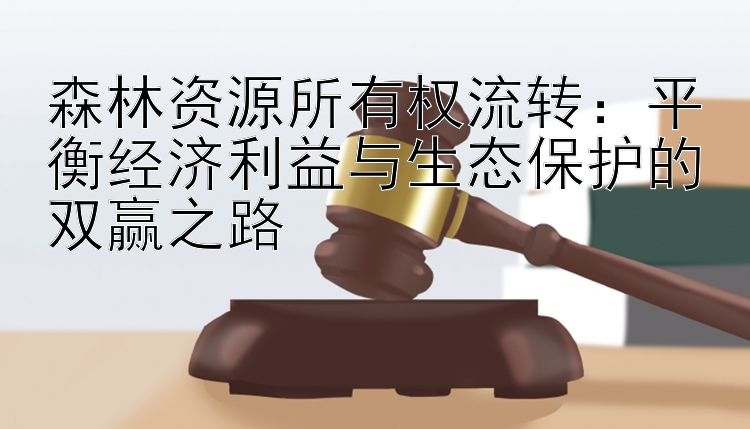 森林资源所有权流转：平衡经济利益与生态保护的双赢之路