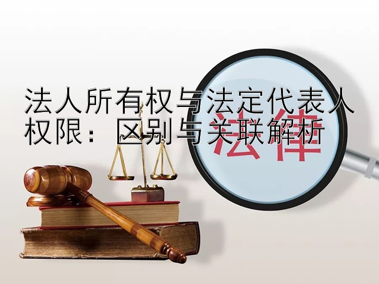 法人所有权与法定代表人权限：区别与关联解析