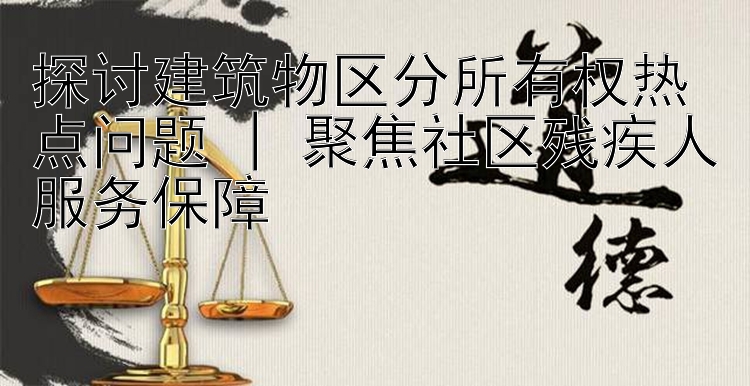 探讨建筑物区分所有权热点问题 | 聚焦社区残疾人服务保障