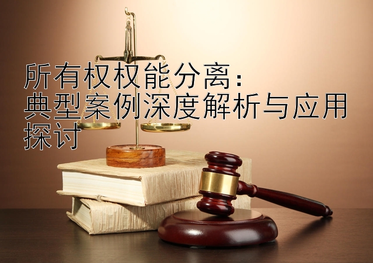 所有权权能分离：  
典型案例深度解析与应用探讨