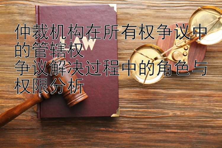 仲裁机构在所有权争议中的管辖权  
争议解决过程中的角色与权限分析