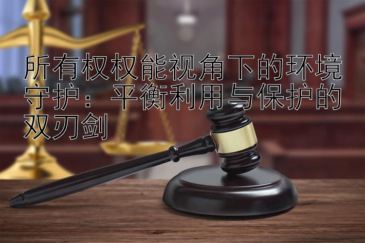 所有权权能视角下的环境守护：平衡利用与保护的双刃剑