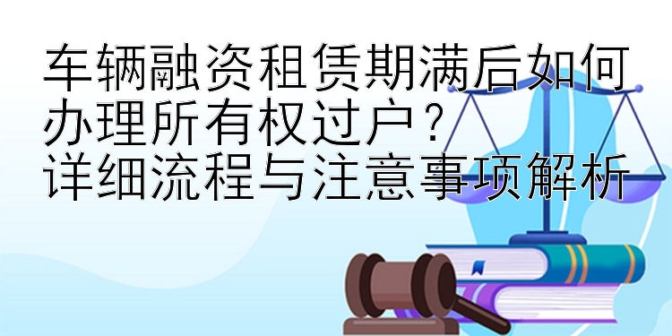 车辆融资租赁期满后如何办理所有权过户？  
详细流程与注意事项解析