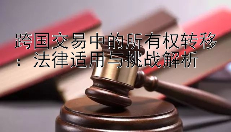 跨国交易中的所有权转移：法律适用与挑战解析