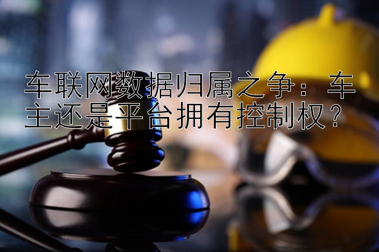 车联网数据归属之争：车主还是平台拥有控制权？