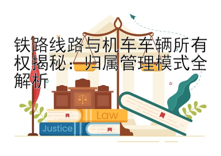 铁路线路与机车车辆所有权揭秘：归属管理模式全解析