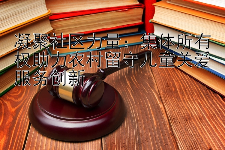 凝聚社区力量：集体所有权助力农村留守儿童关爱服务创新