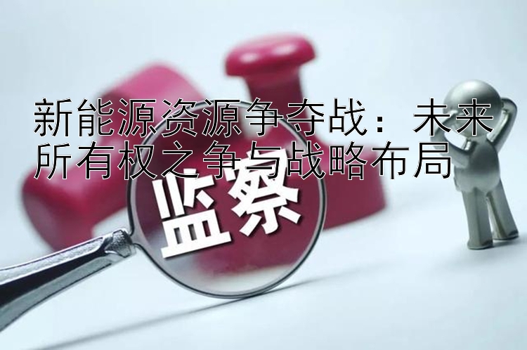 新能源资源争夺战：未来所有权之争与战略布局