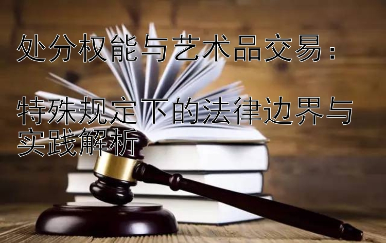 处分权能与艺术品交易：  
特殊规定下的法律边界与实践解析