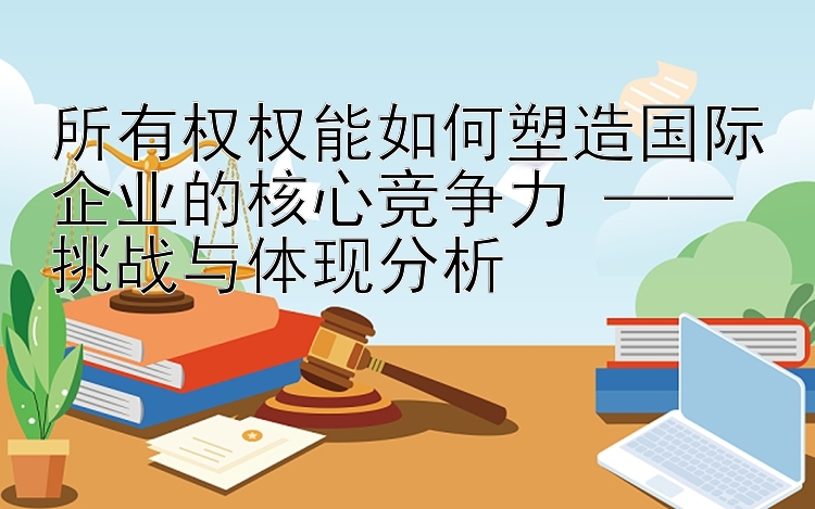 所有权权能如何塑造国际企业的核心竞争力 —— 挑战与体现分析