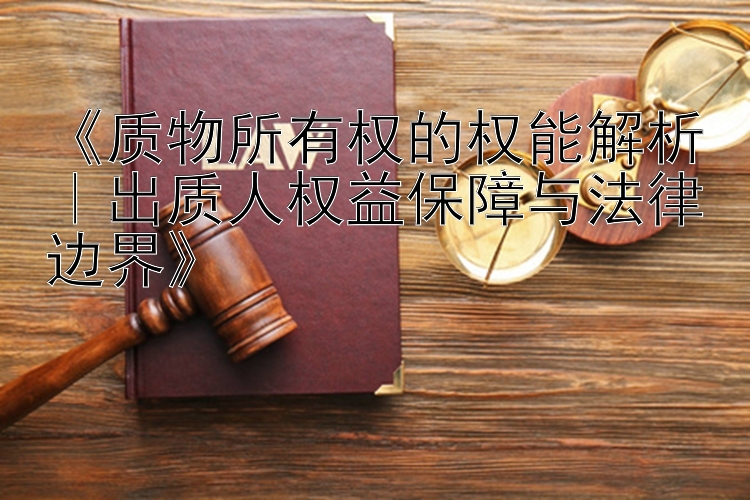 质物所有权的权能解析｜出质人权益保障与法律边界