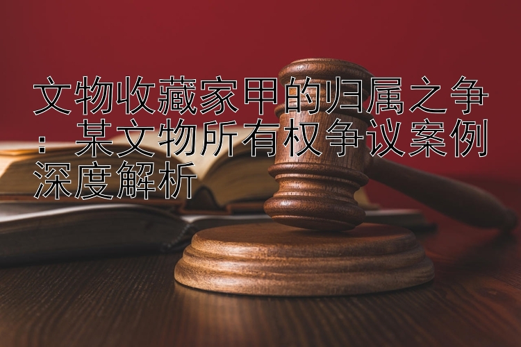 文物收藏家甲的归属之争：某文物所有权争议案例深度解析