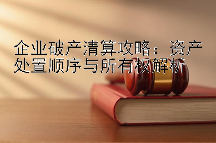 企业破产清算攻略：资产处置顺序与所有权解析