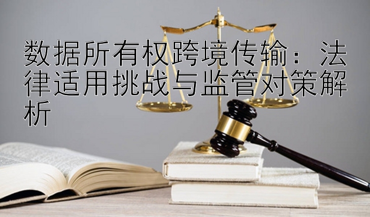 数据所有权跨境传输：法律适用挑战与监管对策解析