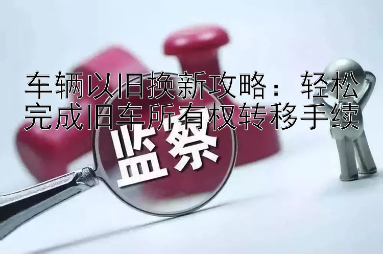 车辆以旧换新攻略：轻松完成旧车所有权转移手续