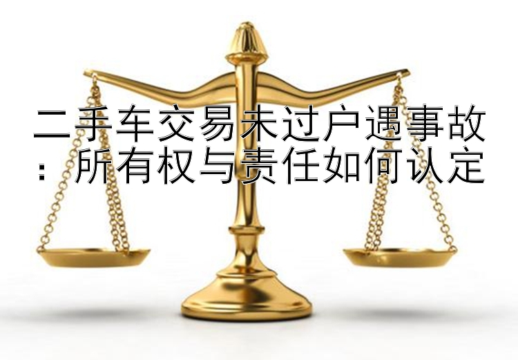 二手车交易未过户遇事故：所有权与责任如何认定