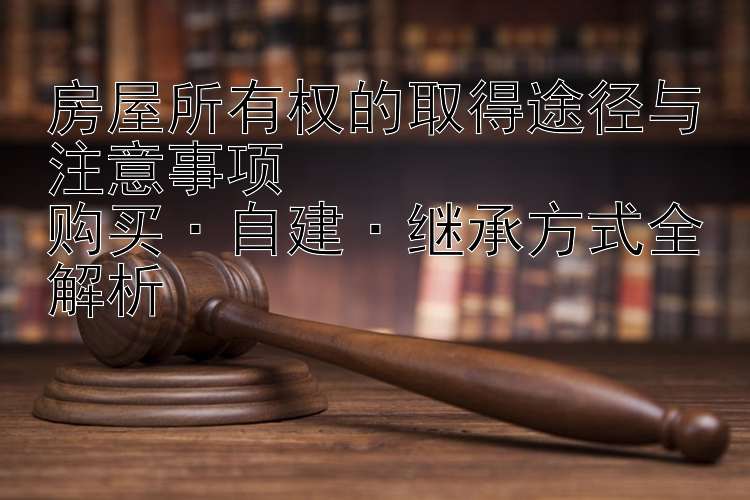 房屋所有权的取得途径与注意事项  
购买·自建·继承方式全解析