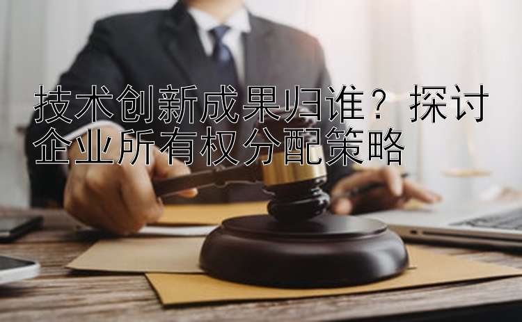 技术创新成果归谁？探讨企业所有权分配策略