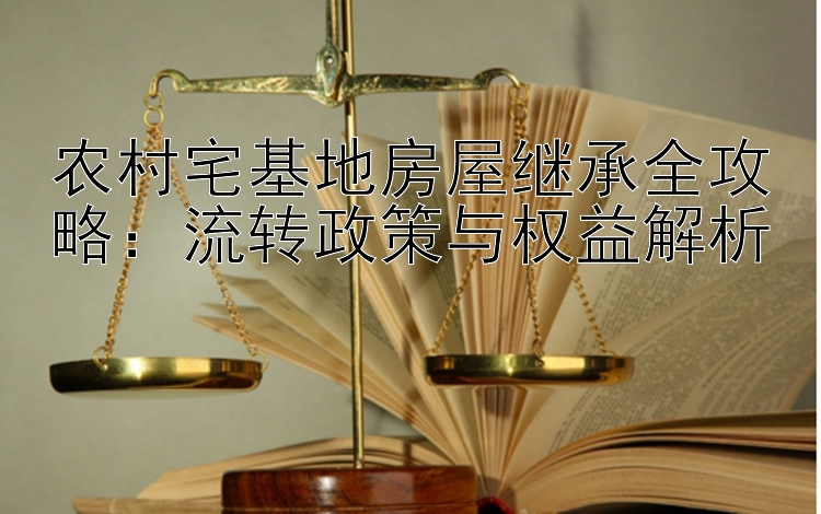 农村宅基地房屋继承全攻略：流转政策与权益解析