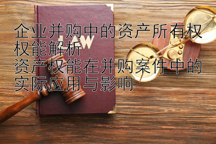 企业并购中的资产所有权权能解析  
资产权能在并购案件中的实际应用与影响