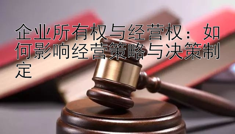 企业所有权与经营权：如何影响经营策略与决策制定