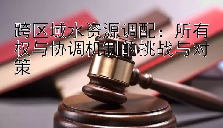 跨区域水资源调配：所有权与协调机制的挑战与对策