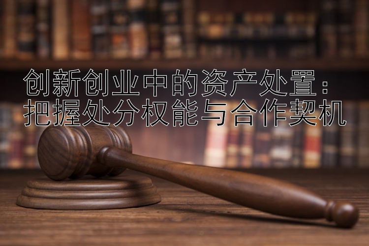 创新创业中的资产处置：把握处分权能与合作契机