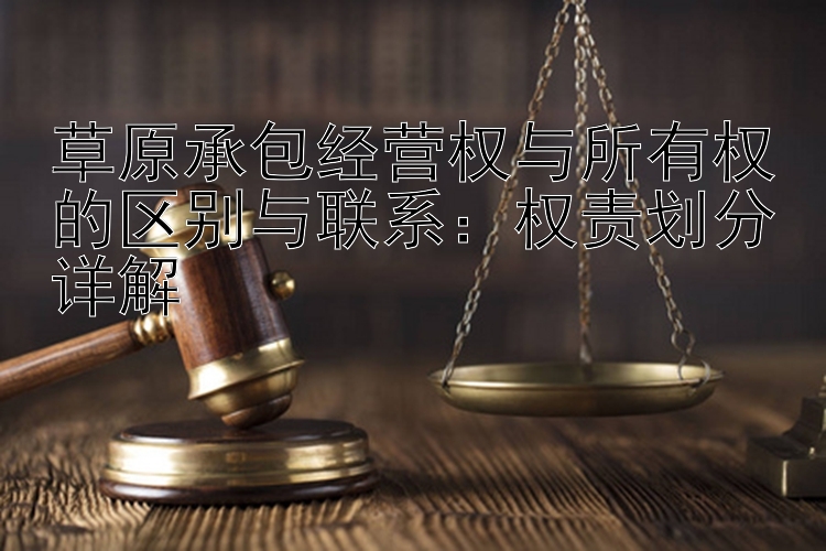 草原承包经营权与所有权的区别与联系：权责划分详解