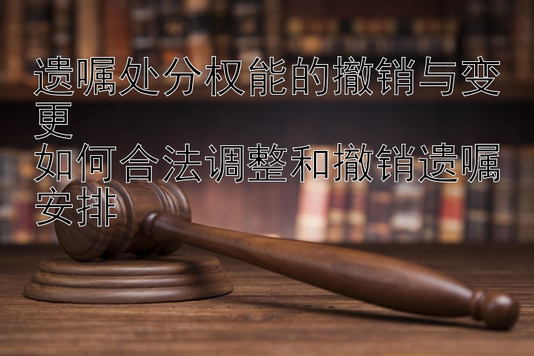 遗嘱处分权能的撤销与变更  
如何合法调整和撤销遗嘱安排