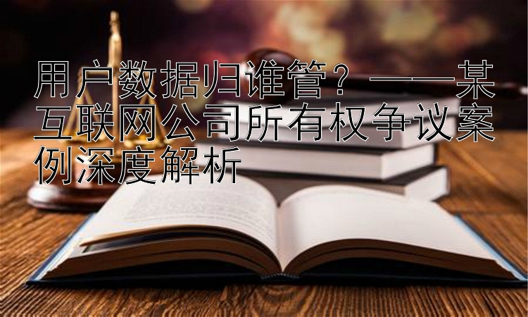 用户数据归谁管？——某互联网公司所有权争议案例深度解析