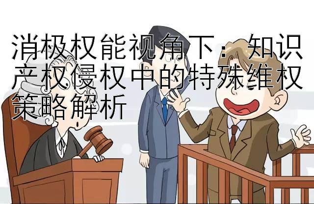 消极权能视角下：知识产权侵权中的特殊维权策略解析