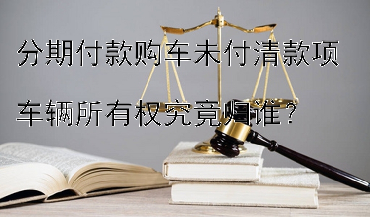 分期付款购车未付清款项  
车辆所有权究竟归谁？