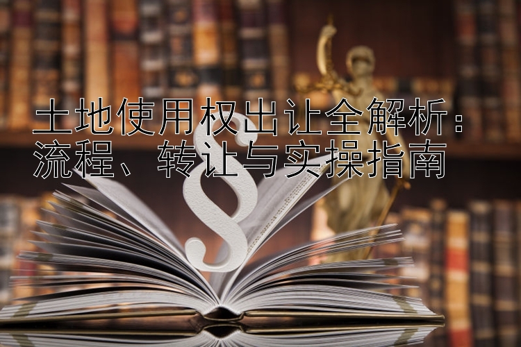 土地使用权出让全解析：流程、转让与实操指南