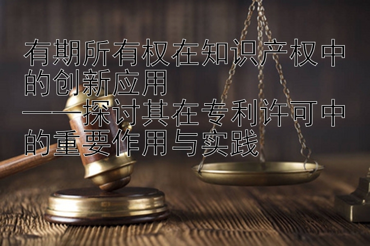 有期所有权在知识产权中的创新应用  
——探讨其在专利许可中的重要作用与实践