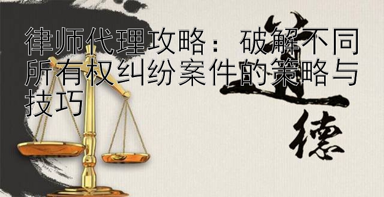 律师代理攻略：破解不同所有权纠纷案件的策略与技巧