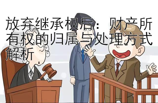 放弃继承权后：财产所有权的归属与处理方式解析