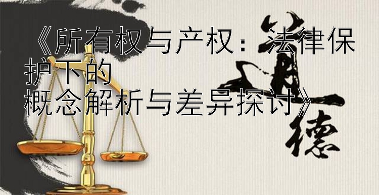 所有权与产权：法律保护下的  概念解析与差异探讨