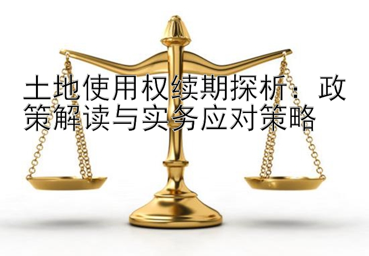 土地使用权续期探析：政策解读与实务应对策略