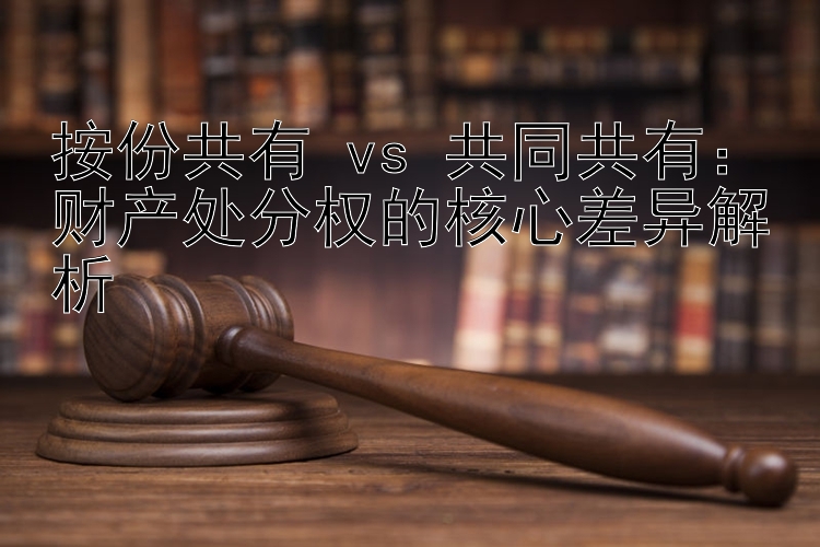 按份共有 vs 共同共有：财产处分权的核心差异解析