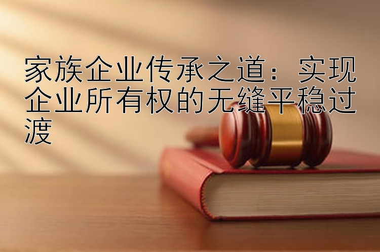 家族企业传承之道：实现企业所有权的无缝平稳过渡