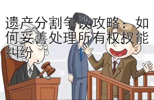 遗产分割争议攻略：如何妥善处理所有权权能纠纷