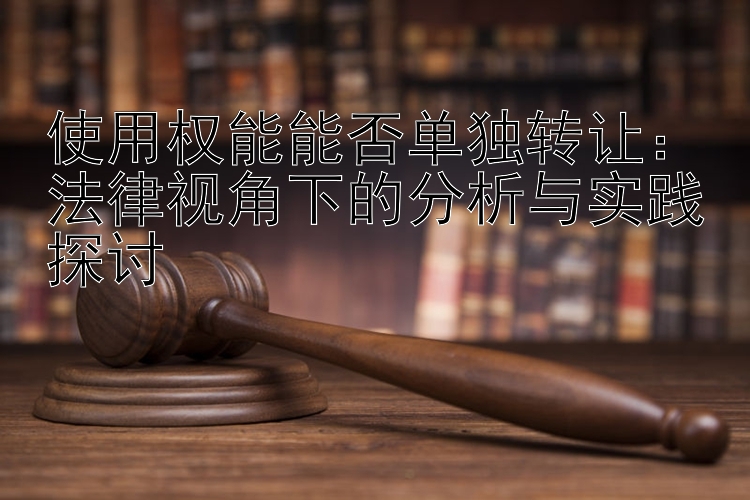 使用权能能否单独转让：法律视角下的分析与实践探讨