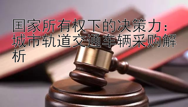 国家所有权下的决策力：城市轨道交通车辆采购解析