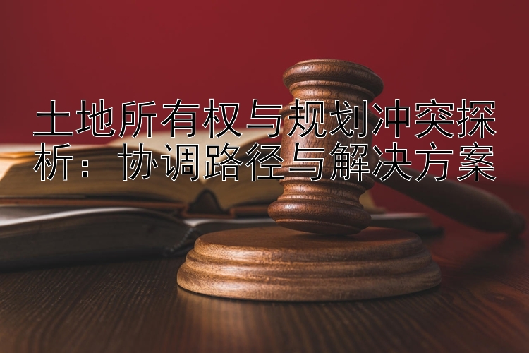 土地所有权与规划冲突探析：协调路径与解决方案