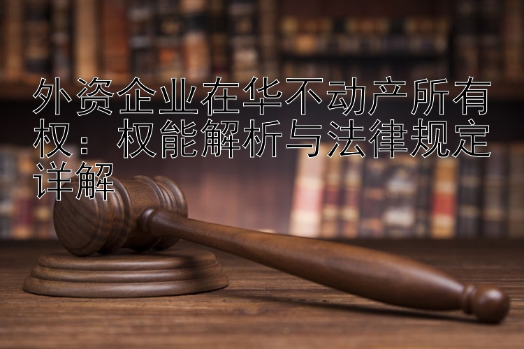 外资企业在华不动产所有权：权能解析与法律规定详解