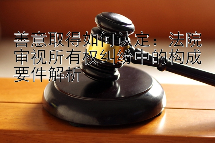 善意取得如何认定：法院审视所有权纠纷中的构成要件解析