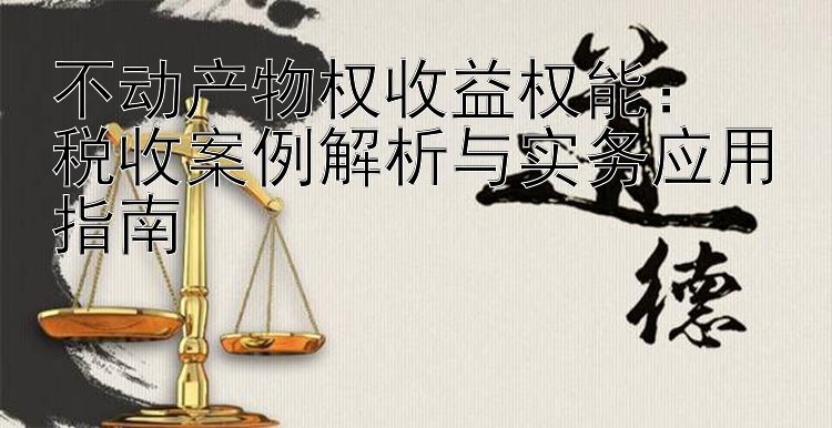 不动产物权收益权能：  
税收案例解析与实务应用指南