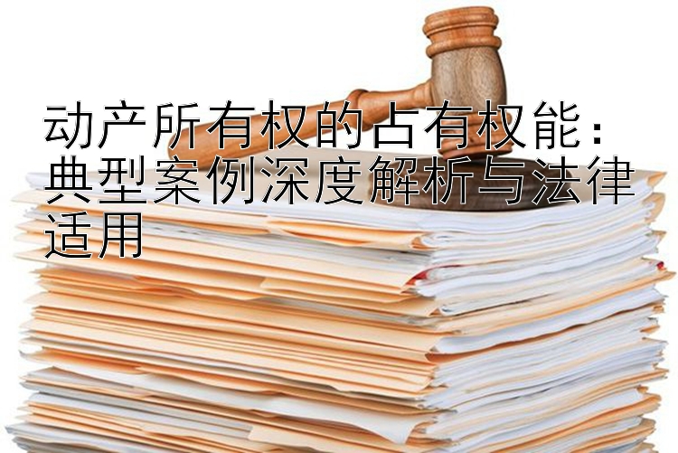 动产所有权的占有权能：典型案例深度解析与法律适用