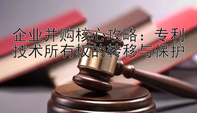 企业并购核心攻略：专利技术所有权的转移与保护