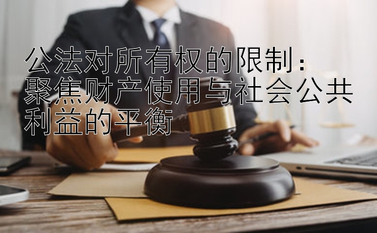 公法对所有权的限制：  
聚焦财产使用与社会公共利益的平衡